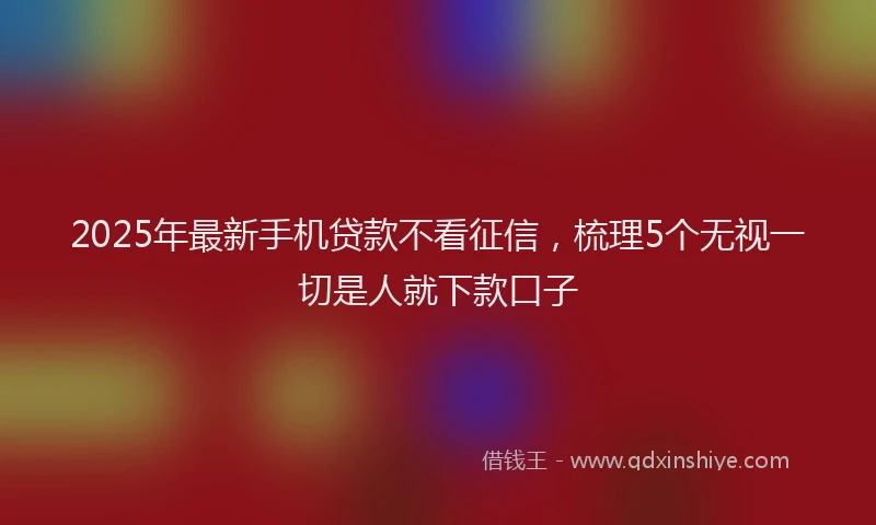 2025年最新手机贷款不看征信，梳理5个无视一切是人就下款口子