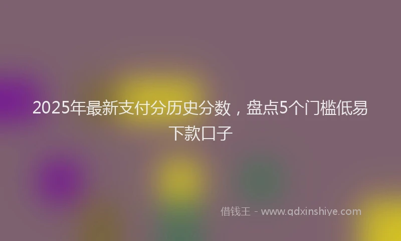 2025年最新支付分历史分数，盘点5个门槛低易下款口子