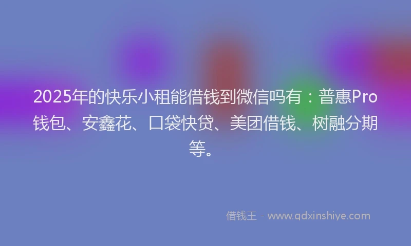 2025年的快乐小租能借钱到微信吗有：普惠Pro钱包、安鑫花、口袋快贷、美团借钱、树融分期等。