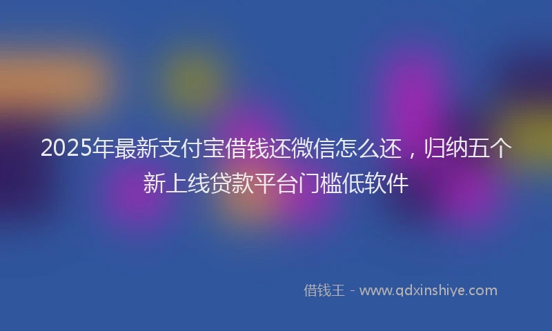 2025年最新支付宝借钱还微信怎么还，归纳五个新上线贷款平台门槛低软件
