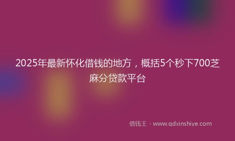 2025年最新怀化借钱的地方，概括5个秒下700芝麻分贷款平台