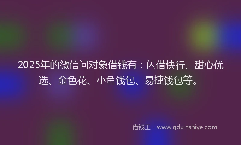 2025年的微信问对象借钱有：闪借快行、甜心优选、金色花、小鱼钱包、易捷钱包等。