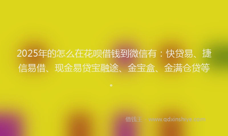 2025年的怎么在花呗借钱到微信有：快贷易、捷信易借、现金易贷宝融途、金宝盒、金满仓贷等。