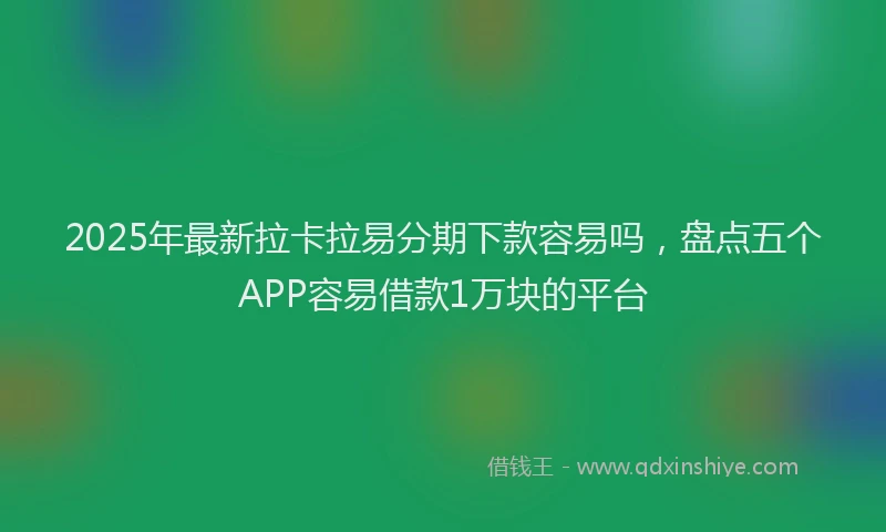 2025年最新拉卡拉易分期下款容易吗，盘点五个APP容易借款1万块的平台