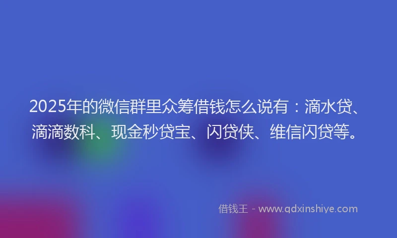2025年的微信群里众筹借钱怎么说有：滴水贷、滴滴数科、现金秒贷宝、闪贷侠、维信闪贷等。