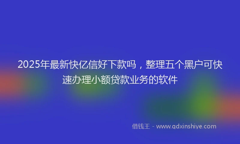 2025年最新快亿信好下款吗，整理五个黑户可快速办理小额贷款业务的软件