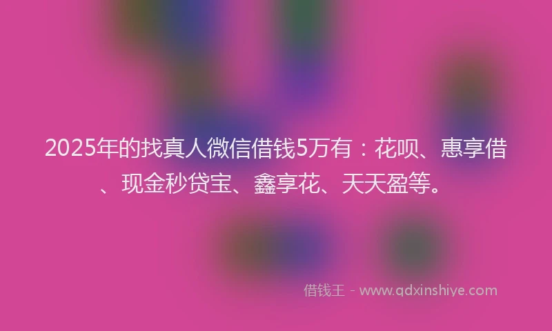 2025年的找真人微信借钱5万有：花呗、惠享借、现金秒贷宝、鑫享花、天天盈等。