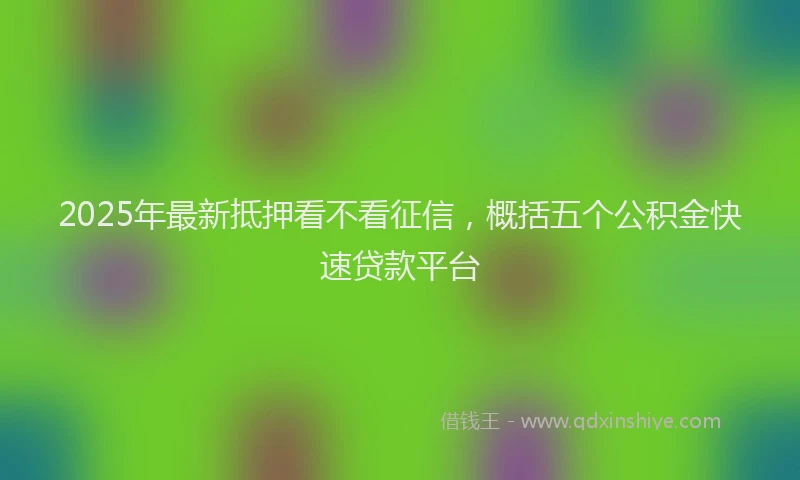 2025年最新抵押看不看征信，概括五个公积金快速贷款平台
