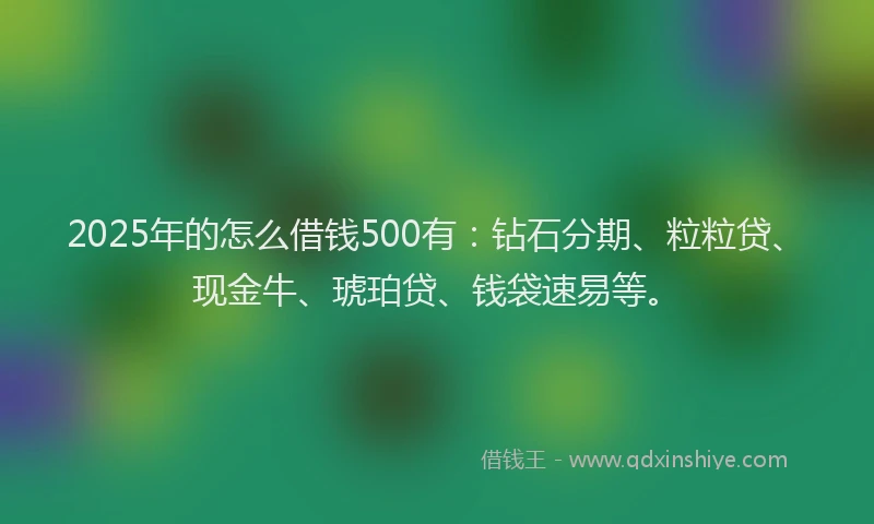 2025年的怎么借钱500有：钻石分期、粒粒贷、现金牛、琥珀贷、钱袋速易等。