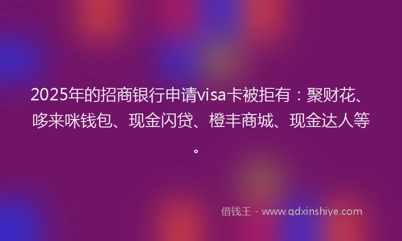 2025年的招商银行申请visa卡被拒有：聚财花、哆来咪钱包、现金闪贷、橙丰商城、现金达人等。