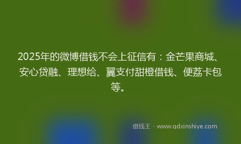 2025年的微博借钱不会上征信有：金芒果商城、安心贷融、理想给、翼支付甜橙借钱、便荔卡包等。