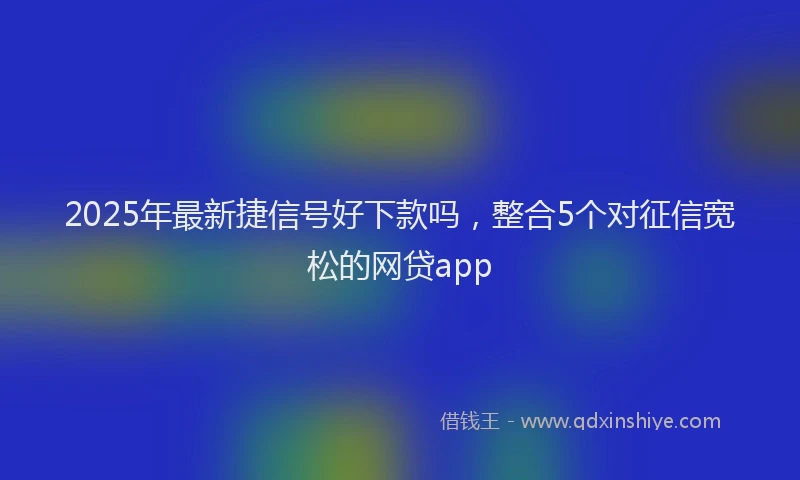 2025年最新捷信号好下款吗，整合5个对征信宽松的网贷app