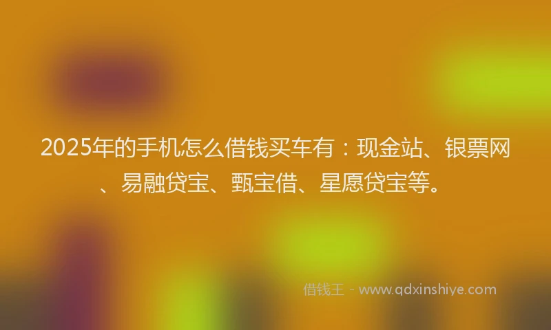 2025年的手机怎么借钱买车有：现金站、银票网、易融贷宝、甄宝借、星愿贷宝等。