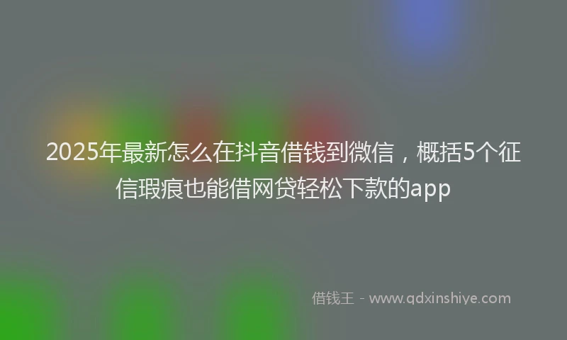 2025年最新怎么在抖音借钱到微信，概括5个征信瑕疵也能借网贷轻松下款的app