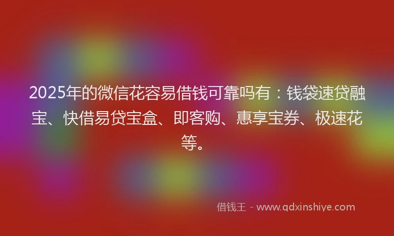 2025年的微信花容易借钱可靠吗有：钱袋速贷融宝、快借易贷宝盒、即客购、惠享宝券、极速花等。