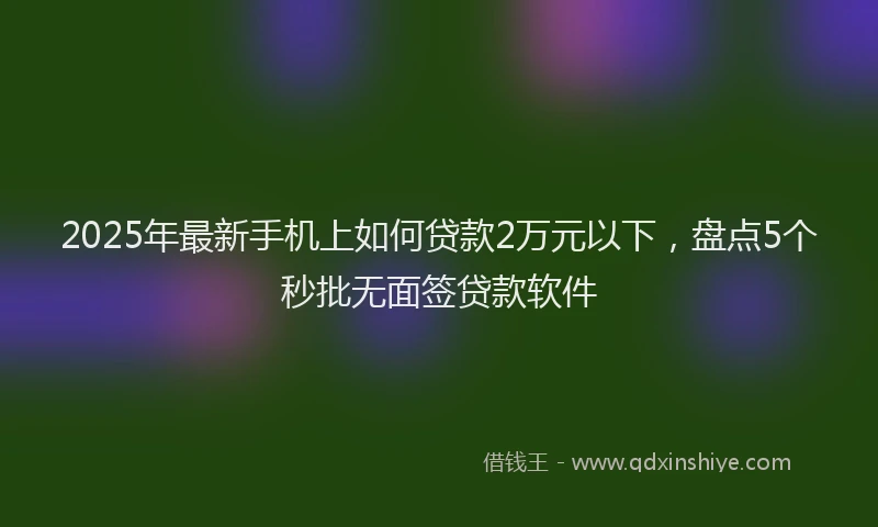 2025年最新手机上如何贷款2万元以下，盘点5个秒批无面签贷款软件