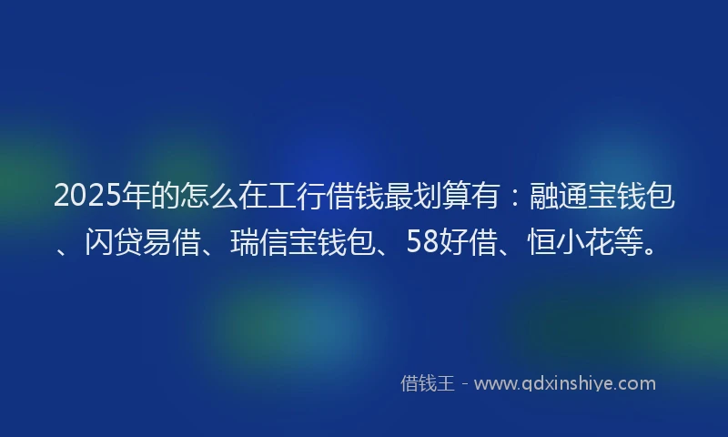2025年的怎么在工行借钱最划算有：融通宝钱包、闪贷易借、瑞信宝钱包、58好借、恒小花等。