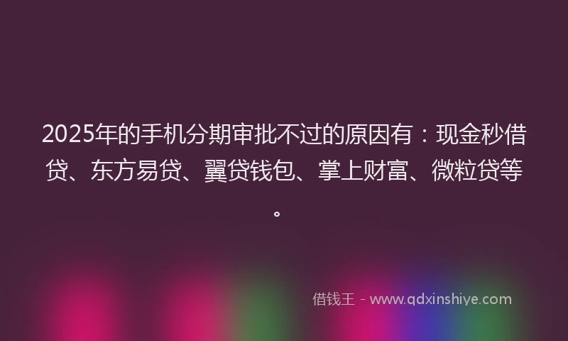 2025年的手机分期审批不过的原因有：现金秒借贷、东方易贷、翼贷钱包、掌上财富、微粒贷等。
