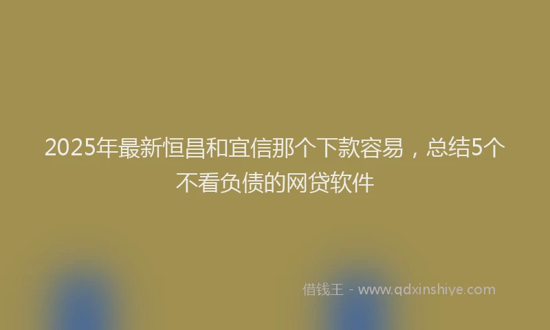2025年最新恒昌和宜信那个下款容易，总结5个不看负债的网贷软件
