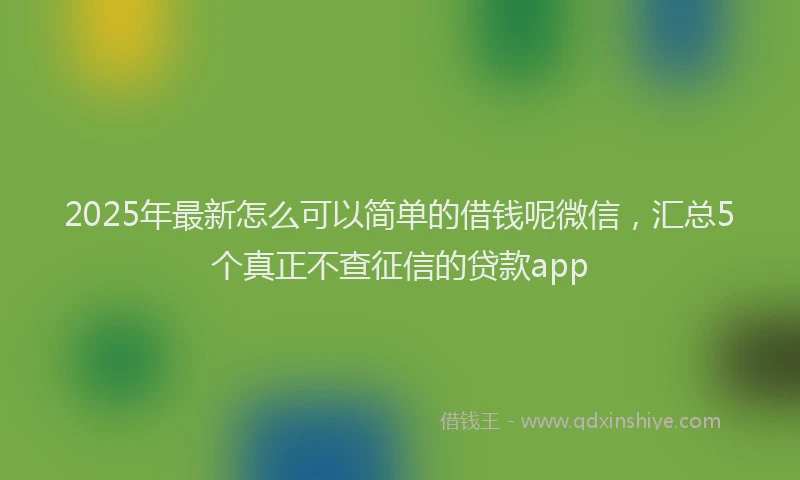 2025年最新怎么可以简单的借钱呢微信，汇总5个真正不查征信的贷款app