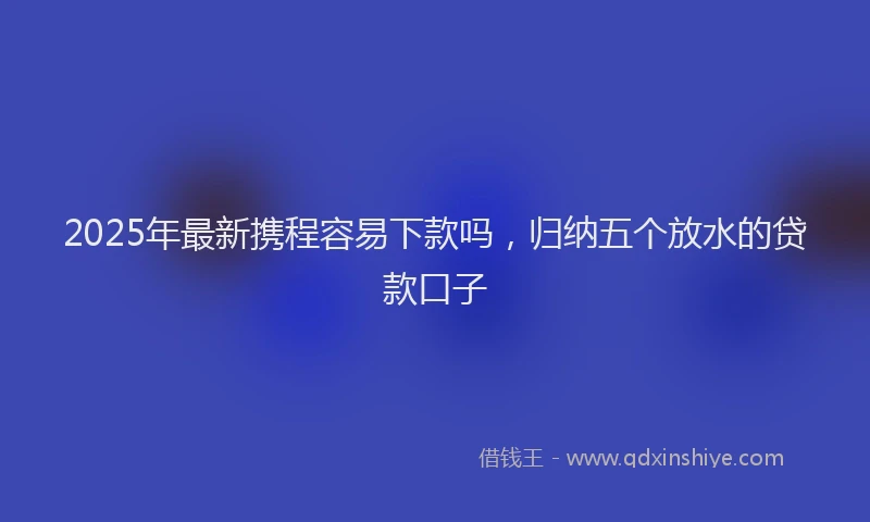 2025年最新携程容易下款吗，归纳五个放水的贷款口子