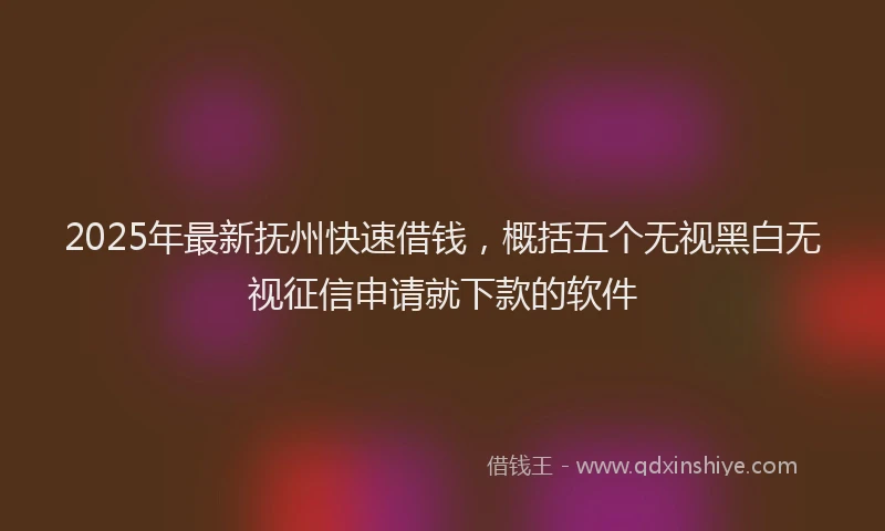 2025年最新抚州快速借钱，概括五个无视黑白无视征信申请就下款的软件