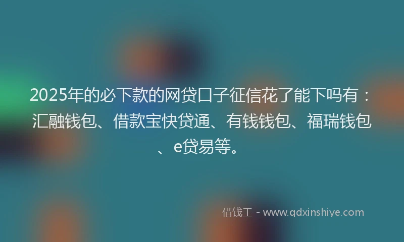 2025年的必下款的网贷口子征信花了能下吗有：汇融钱包、借款宝快贷通、有钱钱包、福瑞钱包、e贷易等。