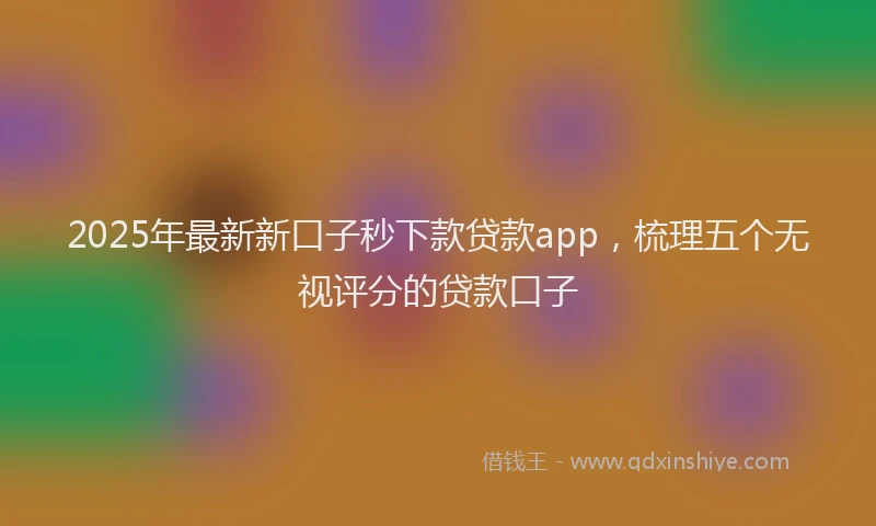 2025年最新新口子秒下款贷款app，梳理五个无视评分的贷款口子