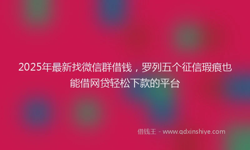 2025年最新找微信群借钱，罗列五个征信瑕疵也能借网贷轻松下款的平台