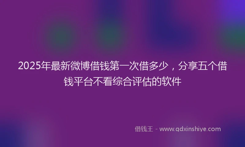 2025年最新微博借钱第一次借多少，分享五个借钱平台不看综合评估的软件