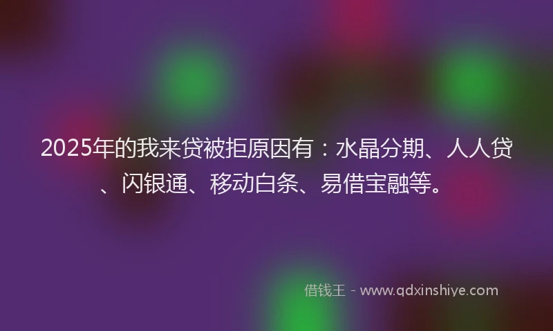 2025年的我来贷被拒原因有：水晶分期、人人贷、闪银通、移动白条、易借宝融等。