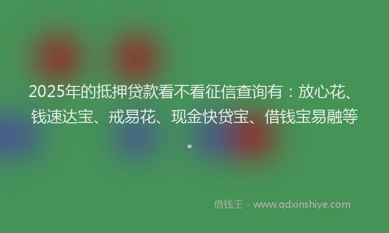 2025年的抵押贷款看不看征信查询有：放心花、钱速达宝、戒易花、现金快贷宝、借钱宝易融等。