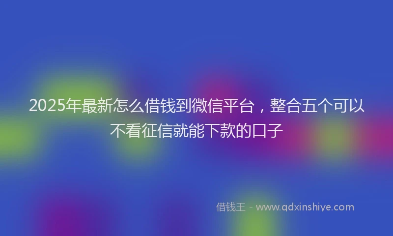 2025年最新怎么借钱到微信平台，整合五个可以不看征信就能下款的口子