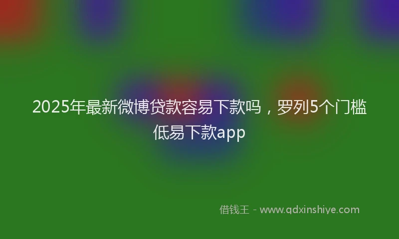 2025年最新微博贷款容易下款吗，罗列5个门槛低易下款app