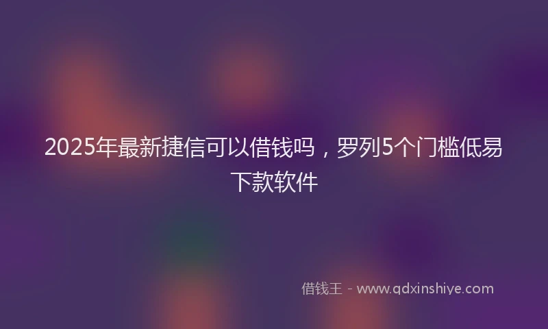 2025年最新捷信可以借钱吗，罗列5个门槛低易下款软件