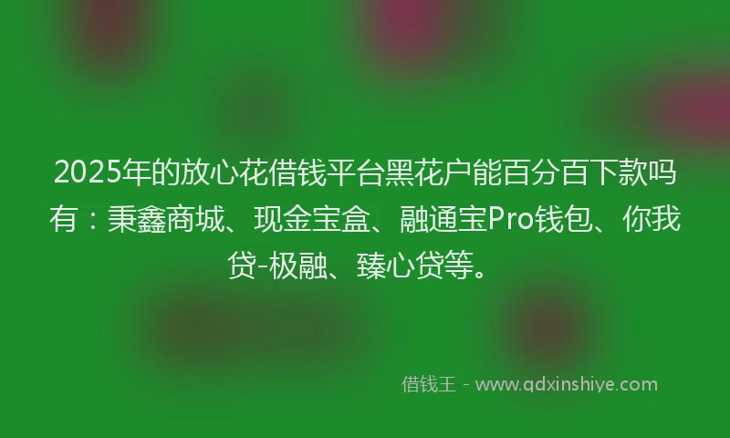 2025年的放心花借钱平台黑花户能百分百下款吗有：秉鑫商城、现金宝盒、融通宝Pro钱包、你我贷-极融、臻心贷等。