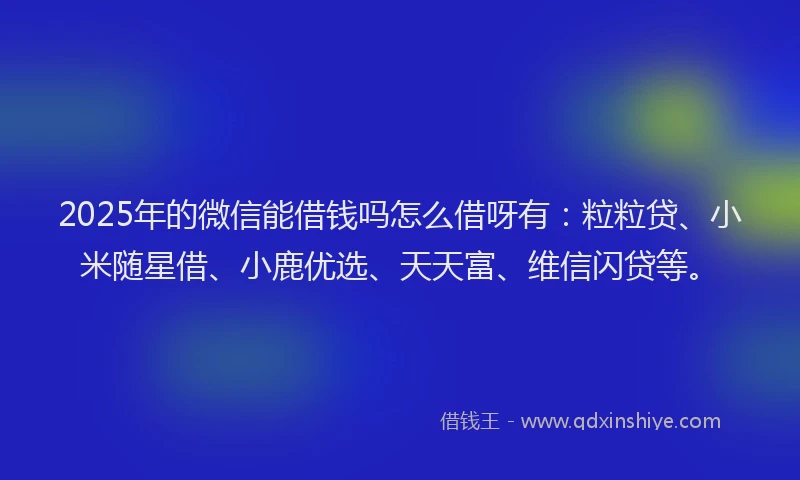 2025年的微信能借钱吗怎么借呀有：粒粒贷、小米随星借、小鹿优选、天天富、维信闪贷等。