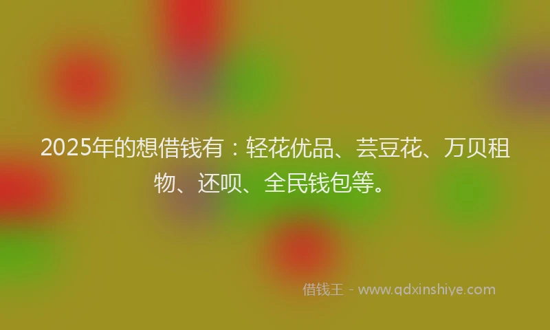 2025年的想借钱有：轻花优品、芸豆花、万贝租物、还呗、全民钱包等。