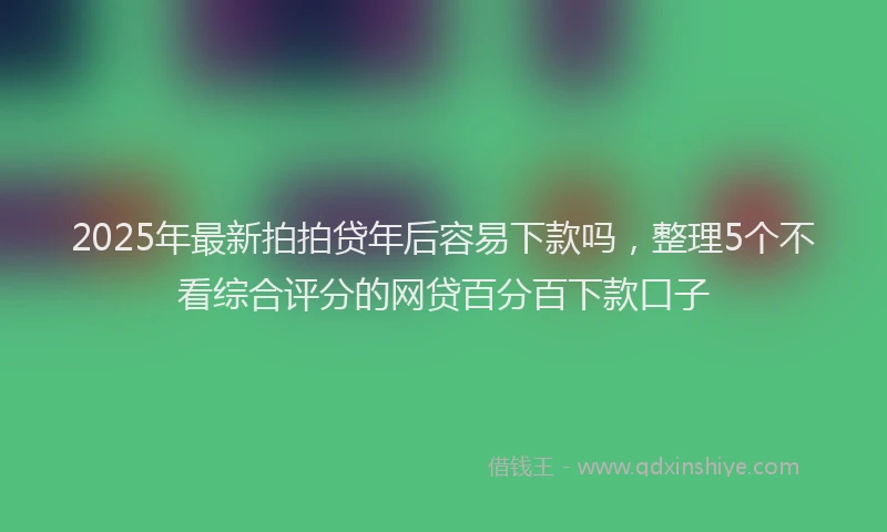 2025年最新拍拍贷年后容易下款吗，整理5个不看综合评分的网贷百分百下款口子