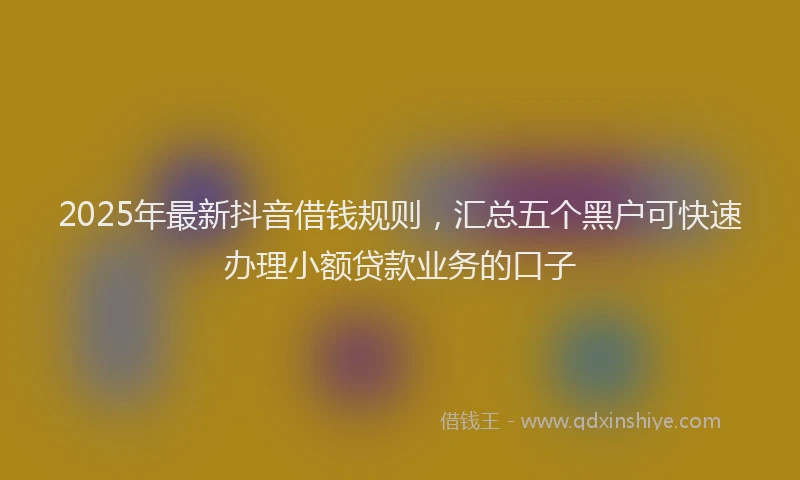 2025年最新抖音借钱规则，汇总五个黑户可快速办理小额贷款业务的口子