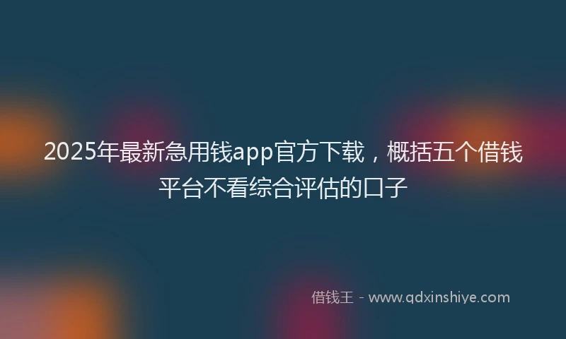 2025年最新急用钱app官方下载，概括五个借钱平台不看综合评估的口子