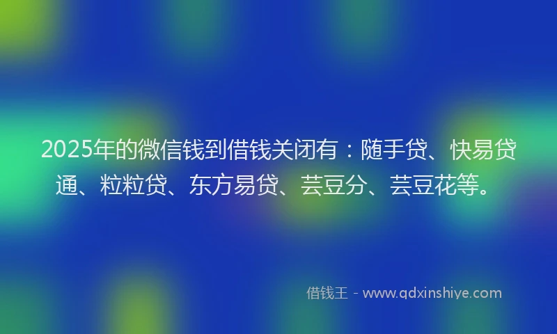 2025年的微信钱到借钱关闭有：随手贷、快易贷通、粒粒贷、东方易贷、芸豆分、芸豆花等。