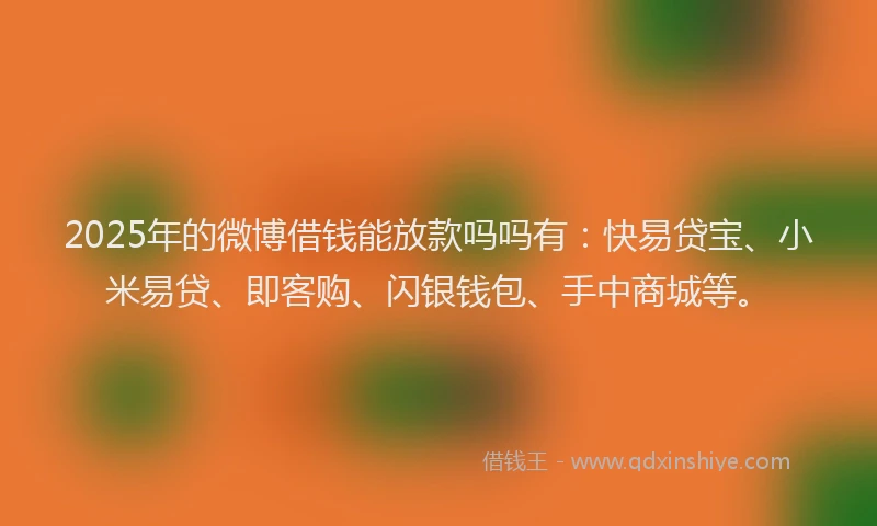 2025年的微博借钱能放款吗吗有：快易贷宝、小米易贷、即客购、闪银钱包、手中商城等。