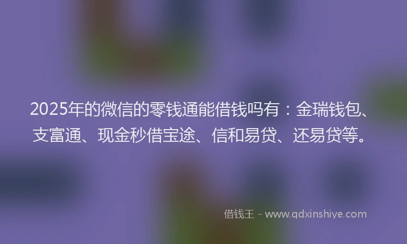 2025年的微信的零钱通能借钱吗有：金瑞钱包、支富通、现金秒借宝途、信和易贷、还易贷等。