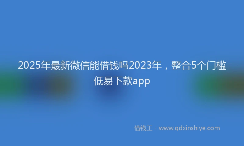 2025年最新微信能借钱吗2023年，整合5个门槛低易下款app