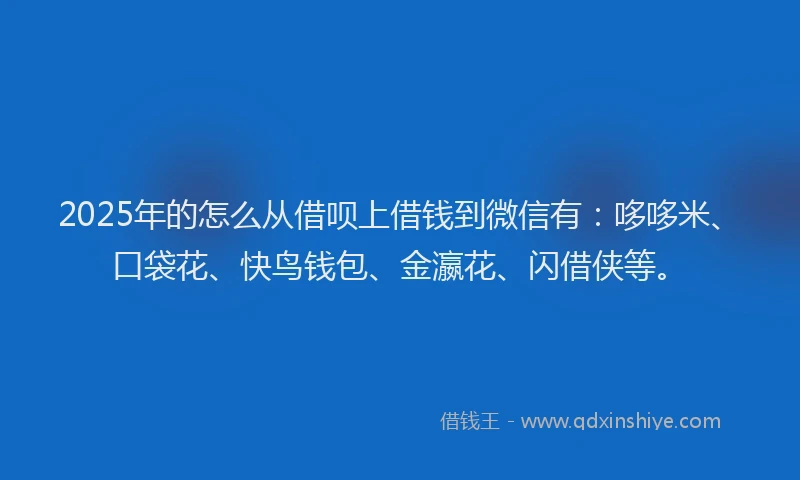 2025年的怎么从借呗上借钱到微信有：哆哆米、口袋花、快鸟钱包、金瀛花、闪借侠等。