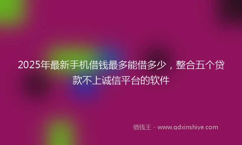 2025年最新手机借钱最多能借多少，整合五个贷款不上诚信平台的软件
