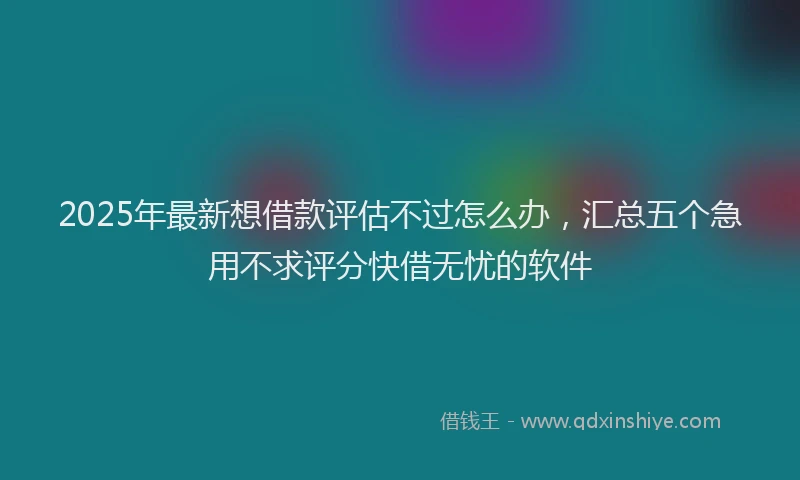 2025年最新想借款评估不过怎么办，汇总五个急用不求评分快借无忧的软件