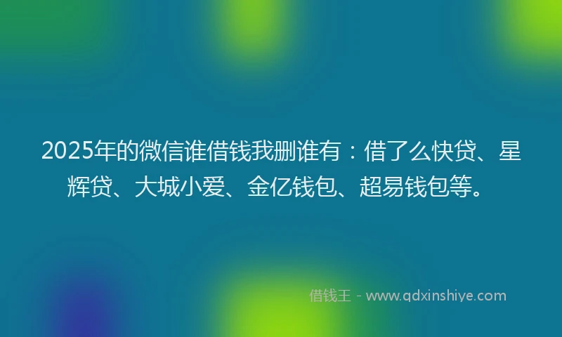 2025年的微信谁借钱我删谁有：借了么快贷、星辉贷、大城小爱、金亿钱包、超易钱包等。