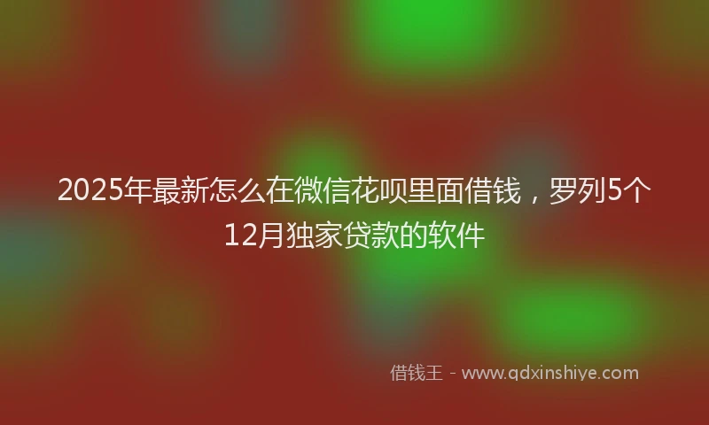 2025年最新怎么在微信花呗里面借钱，罗列5个12月独家贷款的软件
